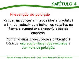 CAPÍTULO 4
Gestão Ambiental Empresarial – José Carlos Barbieri – Editora Saraiva
Requer mudanças em processos e produtos
a fim de reduzir ou eliminar os rejeitos na
fonte e aumentar a produtividade da
empresa.
Combina duas preocupações ambientais
básicas: uso sustentável dos recursos e
controle da poluição.
Prevenção da poluição
 