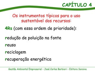 CAPÍTULO 4
Gestão Ambiental Empresarial – José Carlos Barbieri – Editora Saraiva
Os instrumentos típicos para o uso
sustentável dos recursos:
4Rs (com essa ordem de prioridade):
redução de poluição na fonte
reuso
reciclagem
recuperação energética
 