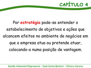 CAPÍTULO 4
Gestão Ambiental Empresarial – José Carlos Barbieri – Editora Saraiva
Por estratégia pode-se entender o
estabelecimento de objetivos e ações que
alcancem efeitos no ambiente de negócios em
que a empresa atua ou pretende atuar,
colocando-a numa posição de vantagem.
 