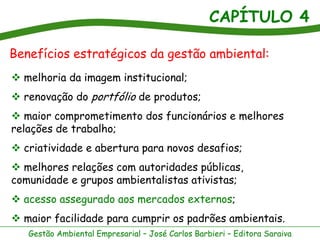 CAPÍTULO 4
Gestão Ambiental Empresarial – José Carlos Barbieri – Editora Saraiva
Benefícios estratégicos da gestão ambiental:
 melhoria da imagem institucional;
 renovação do portfólio de produtos;
 maior comprometimento dos funcionários e melhores
relações de trabalho;
 criatividade e abertura para novos desafios;
 melhores relações com autoridades públicas,
comunidade e grupos ambientalistas ativistas;
 acesso assegurado aos mercados externos;
 maior facilidade para cumprir os padrões ambientais.
 
