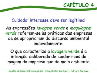 CAPÍTULO 4
Gestão Ambiental Empresarial – José Carlos Barbieri – Editora Saraiva
Cuidado: interesse deve ser legítimo!
As expressões lavagem verde e maquiagem
verde referem-se às práticas das empresas
de se apropriarem do discurso ambiental
indevidamente.
O que caracteriza a lavagem verde é a
intenção deliberada de cuidar mais da
imagem da empresa que do meio ambiente.
 