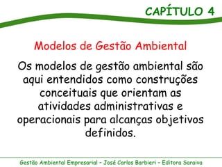 CAPÍTULO 4
Gestão Ambiental Empresarial – José Carlos Barbieri – Editora Saraiva
Modelos de Gestão Ambiental
Os modelos de gestão ambiental são
aqui entendidos como construções
conceituais que orientam as
atividades administrativas e
operacionais para alcanças objetivos
definidos.
 