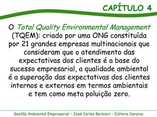 CAPÍTULO 4
Gestão Ambiental Empresarial – José Carlos Barbieri – Editora Saraiva
O Total Quality Environmental Management
(TQEM): criado por uma ONG constituída
por 21 grandes empresas multinacionais que
consideram que o atendimento das
expectativas dos clientes é a base do
sucesso empresarial, a qualidade ambiental
é a superação das expectativas dos clientes
internos e externos em termos ambientais
e tem como meta poluição zero.
 