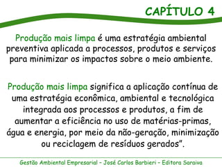 CAPÍTULO 4
Gestão Ambiental Empresarial – José Carlos Barbieri – Editora Saraiva
Produção mais limpa é uma estratégia ambiental
preventiva aplicada a processos, produtos e serviços
para minimizar os impactos sobre o meio ambiente.
Produção mais limpa significa a aplicação contínua de
uma estratégia econômica, ambiental e tecnológica
integrada aos processos e produtos, a fim de
aumentar a eficiência no uso de matérias-primas,
água e energia, por meio da não-geração, minimização
ou reciclagem de resíduos gerados”.
 