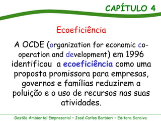 CAPÍTULO 4
Gestão Ambiental Empresarial – José Carlos Barbieri – Editora Saraiva
Ecoeficiência
A OCDE (organization for economic co-
operation and development) em 1996
identificou a ecoeficiência como uma
proposta promissora para empresas,
governos e famílias reduzirem a
poluição e o uso de recursos nas suas
atividades.
 