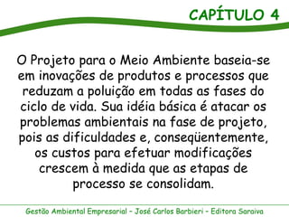 CAPÍTULO 4
Gestão Ambiental Empresarial – José Carlos Barbieri – Editora Saraiva
O Projeto para o Meio Ambiente baseia-se
em inovações de produtos e processos que
reduzam a poluição em todas as fases do
ciclo de vida. Sua idéia básica é atacar os
problemas ambientais na fase de projeto,
pois as dificuldades e, conseqüentemente,
os custos para efetuar modificações
crescem à medida que as etapas de
processo se consolidam.
 