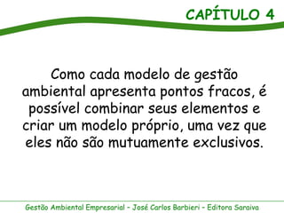 CAPÍTULO 4
Gestão Ambiental Empresarial – José Carlos Barbieri – Editora Saraiva
Como cada modelo de gestão
ambiental apresenta pontos fracos, é
possível combinar seus elementos e
criar um modelo próprio, uma vez que
eles não são mutuamente exclusivos.
 