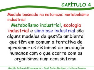 CAPÍTULO 4
Gestão Ambiental Empresarial – José Carlos Barbieri – Editora Saraiva
Metabolismo industrial, ecologia
industrial e simbiose industrial são
alguns modelos de gestão ambiental
que têm em comum a tentativa de
aproximar os sistemas de produção
humanos com o que ocorre com os
organismos num ecossistema.
Modelo baseado na natureza: metabolismo
industrial
 