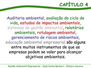 CAPÍTULO 4
Gestão Ambiental Empresarial – José Carlos Barbieri – Editora Saraiva
Auditoria ambiental, avaliação do ciclo de
vida, estudos de impactos ambientais,
sistemas de gestão ambiental, relatórios
ambientais, rotulagem ambiental,
gerenciamento de riscos ambientais,
educação ambiental empresarial são alguns
entre muitos instrumentos de que as
empresas podem se valer para alcançar
objetivos ambientais.
 