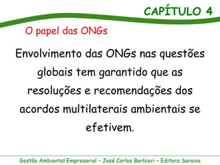 CAPÍTULO 4
Gestão Ambiental Empresarial – José Carlos Barbieri – Editora Saraiva
Envolvimento das ONGs nas questões
globais tem garantido que as
resoluções e recomendações dos
acordos multilaterais ambientais se
efetivem.
O papel das ONGs
 