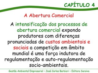 CAPÍTULO 4
Gestão Ambiental Empresarial – José Carlos Barbieri – Editora Saraiva
A Abertura Comercial
A intensificação dos processos de
abertura comercial expondo
produtores com diferenças
pronunciadas de custos ambientais e
sociais a competição em âmbito
mundial é uma força indutora de
regulamentação e auto-regulamentação
socio-ambientais.
 