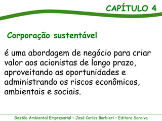 CAPÍTULO 4
Gestão Ambiental Empresarial – José Carlos Barbieri – Editora Saraiva
Corporação sustentável
é uma abordagem de negócio para criar
valor aos acionistas de longo prazo,
aproveitando as oportunidades e
administrando os riscos econômicos,
ambientais e sociais.
 