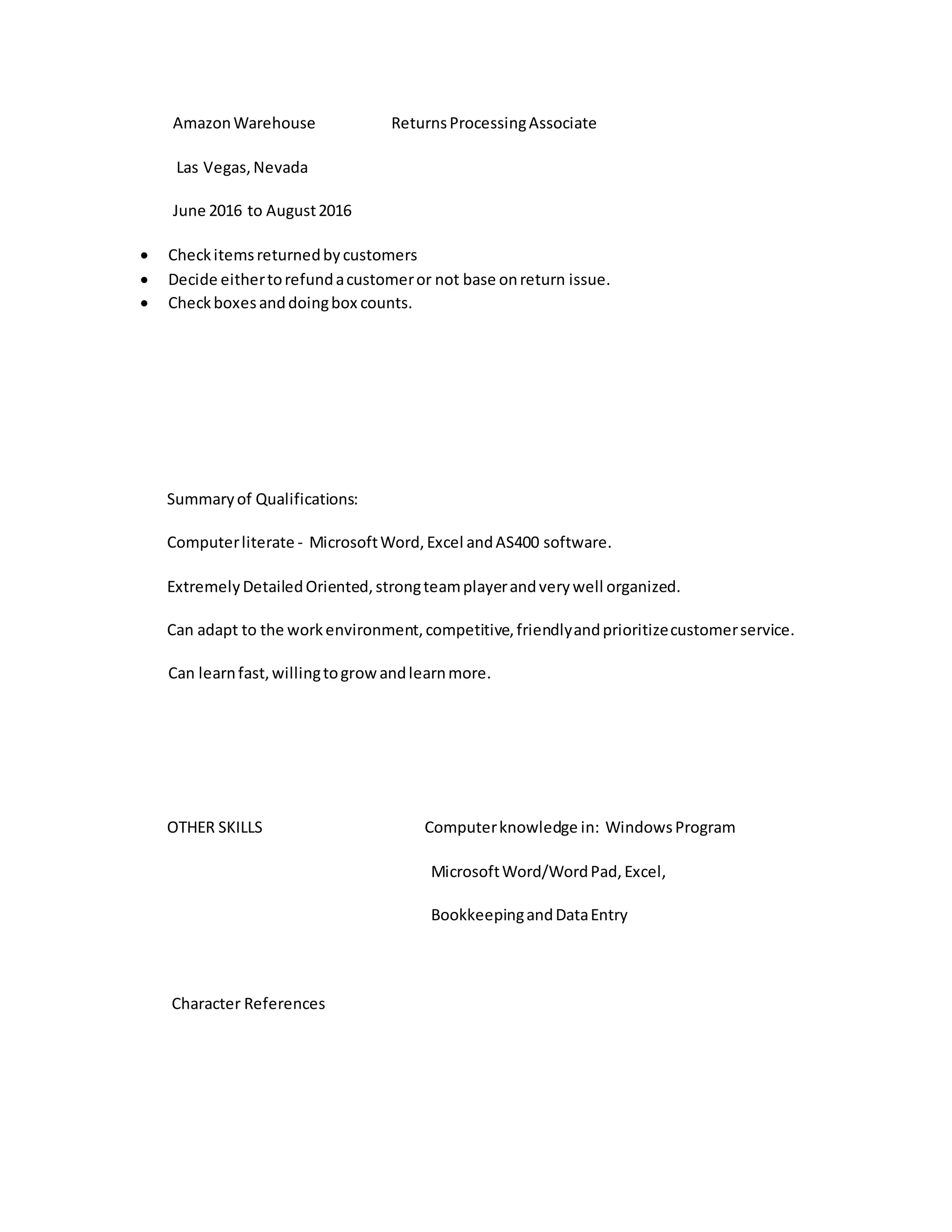 AmazonWarehouse ReturnsProcessingAssociate
Las Vegas,Nevada
June 2016 to August2016
 Checkitemsreturnedbycustomers
 Decide eithertorefundacustomeror not base onreturn issue.
 Checkboxesanddoingbox counts.
Summaryof Qualifications:
Computerliterate - MicrosoftWord,Excel andAS400 software.
ExtremelyDetailedOriented,strongteamplayerandverywell organized.
Can adapt to the workenvironment,competitive,friendlyandprioritizecustomerservice.
Can learnfast,willingtogrowandlearnmore.
OTHER SKILLS Computerknowledge in: WindowsProgram
MicrosoftWord/WordPad,Excel,
BookkeepingandDataEntry
Character References
 
