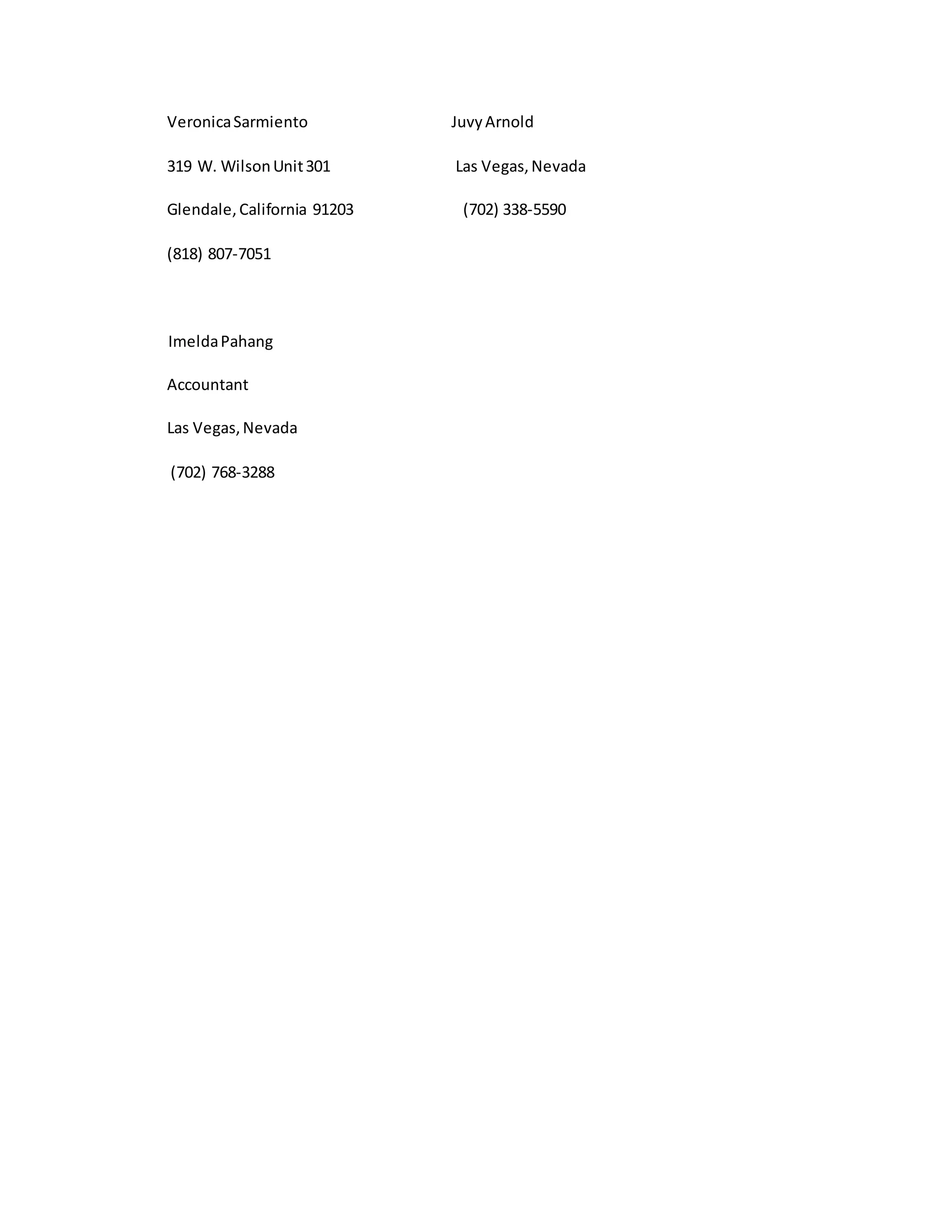 VeronicaSarmiento JuvyArnold
319 W. WilsonUnit301 Las Vegas,Nevada
Glendale,California 91203 (702) 338-5590
(818) 807-7051
ImeldaPahang
Accountant
Las Vegas,Nevada
(702) 768-3288
 