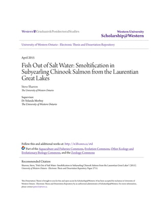 Western University
Scholarship@Western
University of Western Ontario - Electronic Thesis and Dissertation Repository
April 2015
Fish Out of Salt Water: Smoltification in
Subyearling Chinook Salmon from the Laurentian
Great Lakes
Steve Sharron
The University of Western Ontario
Supervisor
Dr Yolanda Morbey
The University of Western Ontario
Follow this and additional works at: http://ir.lib.uwo.ca/etd
Part of the Aquaculture and Fisheries Commons, Evolution Commons, Other Ecology and
Evolutionary Biology Commons, and the Zoology Commons
This Dissertation/Thesis is brought to you for free and open access by Scholarship@Western. It has been accepted for inclusion in University of
Western Ontario - Electronic Thesis and Dissertation Repository by an authorized administrator of Scholarship@Western. For more information,
please contact jpater22@uwo.ca.
Recommended Citation
Sharron, Steve, "Fish Out of Salt Water: Smoltification in Subyearling Chinook Salmon from the Laurentian Great Lakes" (2015).
University of Western Ontario - Electronic Thesis and Dissertation Repository. Paper 2715.
 