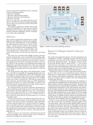 IEEE Network • July/August 2011 43
resource allocation in distributed clouds, focusing
on four fundamental points:
• Resource modeling
• Resource offering and treatment
• Resource discovery and monitoring
• Resource selection
There is, in our view, very little literature avail-
able on this different cloud computing paradigm,
and we expect to present the reader with useful
related insights.
This article is organized as follows. We provide
some basic definitions; we state relevant research
challenges about resource allocation; we discuss
resource allocation challenges and NV; and final-
ly, we draw some conclusions.
Definitions
This section is particularly important as it high-
lights the main differences between the tradition-
al cloud and a distributed one. It also establishes
the nomenclature used in the rest of the article.
Figure 1 shows the four entities that typically
compose the distributed cloud computing ecosys-
tem: end user, cloud user, cloud provider, and
cloud applications. Furthermore, it shows the
resource allocation system and some interfaces, described
later.
The cloud user is located in the middle, between end users
and the cloud provider, and is responsible for providing appli-
cations. A cloud user can be seen as a service provider, who
leases resources/services offered by the provider in order to
host applications that will be consumed by end users. In turn,
the end user is the customer of an application that simply uses
applications, generating demand for the cloud. It is important
to highlight that in some scenarios (e.g., scientific computa-
tion or batch processing) cloud users may behave as end users
to the cloud.
The cloud provider is the owner of the infrastructure. In this
way, a provider is responsible for managing physical and virtu-
al resources to host applications. These cloud applications may
be of different types (a farm of web servers, a scientific appli-
cation, etc.) that all have different requirements. For example,
in the case of NV, a request for a VN may be represented
with constraints associated with nodes (e.g., CPU and physical
location) and links (e.g., delay, bandwidth, and jitter). For
each VN request, the provider has to assign virtual resources
to be hosted on its physical resources [4].
An essential feature of resource allocation mechanisms in
cloud computing results from the need to guarantee that the
requirements of cloud applications are met. According to
[6], resource allocation must be “robust against perturba-
tions in specified system parameters.” In other words, it
must limit the degradation in performance to a certain
acceptable range.
To this end, allocation mechanisms should know the sta-
tus of each element/resource in the distributed cloud envi-
ronment and, based on them, intelligently apply algorithms
to better allocate physical or virtual resources to applica-
tions according to their pre-established requirements. This
way, we may consider that cloud resources, resource model-
ing, application requirements, and provider requirements
constitute the input used by a resource allocation mecha-
nism (Fig. 2).
These resources are located in a distributed pool and
shared by multiple users. Each provider is free to model its
resources according to its business model.
Research Challenges Inherent to Resource
Allocation
One of the most important aspects of cloud computing is the
availability of “infinite” computing resources that may be used
on demand. Users may rely on this “infinite” resource feeling
because the distributed cloud — through the resource alloca-
tion system (RAS), which is shown in Fig. 2 — tries to deal
with end users’ demands in an elastic way. This elasticity
allows the statistical multiplexing of physical resources, avoid-
ing both under- and overprovisioning, as is the case in most
corporate information technology (IT) infrastructures.
Furthermore, there is a need to cope with resource hetero-
geneity. This can be seen in distributed clouds, which are
composed of computational entities with different architec-
tures, software, and hardware capabilities. Thus, the develop-
ment of a suitable resource model is the first challenge that
an RAS must deal with.
The RAS for a distributed cloud also faces the challenge of
representing cloud applications and describing them in terms of
what is known as resource offering and treatment. Together with
traditional network requirements (bandwidth and delay) and
computational requirements, (CPU and memory), new require-
ments (locality restrictions and environmental necessities) are
now part of the distributed cloud’s additional requirements. Simi-
larly, the right mechanisms for resource discovery and monitoring
should also be designed, allowing the RAS to be aware of the
current status of available resources. Based on this information,
the RAS is then able to optimize already allocated resources,
and can also elect available resources to fulfill future demands.
In Fig. 3, we see how the four challenges above are related.
First, the provider faces the problems grouped together in the
conception phase, where the provider should model resources
according to the kind of service(s) it will supply and the type
of resources it will offer. The next two challenges are faced in
the scope of the operational phase. When requests arrive, the
RAS should be aware of the current status of resources in
order to determine if there are available resources in the dis-
tributed cloud that could satisfy the present request. Then, if
this is the case, the RAS may select and allocate them to
serve the request.
Figure 1. Entities in the cloud computing ecosystem.
Virtualized resources
User
User
Interface
Resourceallocation
system
Interface
Applications
Provider
End user End userEnd user End user
ENDO LAYOUT 7/7/11 12:03 PM Page 43
 