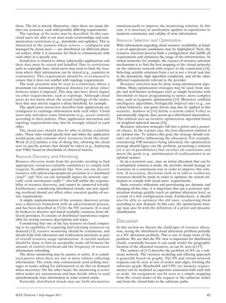 IEEE Network • July/August 2011 45
these. The list is merely illustrative, since there are many dis-
tinct use scenarios, each with possibly differing requirements.
The topology of the nodes may be described. In this case,
cloud users are able to set inter-node relationships and com-
munication restrictions (e.g., downlinks and uplinks). This is
illustrated in the scenario where servers — configured and
managed by cloud users — are distributed (at different physi-
cal nodes), while it is necessary for them to communicate with
each other in a specific way.
Jurisdiction is related to where (physically) applications and
their data must be stored and handled. Due to restrictions
such as copyright laws, cloud users may want to limit the loca-
tions where their information can be stored (e.g., countries or
continents). This requirement should be re-evaluated to
ensure that it does not conflict with topology requirements.
The node proximity may be seen as a constraint, where a
maximum (or minimum) physical distance (or delay value)
between nodes is imposed. This may also have direct impact
on other requirements, such as topology. Although cloud
users do not know about the actual topology of the nodes,
here they may merely request a delay threshold, for example.
The application interaction describes how applications are
configured to exchange information with each other. Cloud
users may introduce some limitations (e.g., access control)
according to their policies. Thus, application interaction and
topology requirements may also be strongly related to each
other.
The cloud user should also be able to define scalability
rules. These rules would specify how and when the application
would grow and consume more resources from the cloud.
Work in [12] defines a way of doing this, allowing the cloud
user to specify actions that should be taken (e.g., deploying
new VMs) based on thresholds of observed metrics.
Resource Discovery and Monitoring
Resource discovery stems from the provider needing to find
appropriate resources (suitable candidates) to comply with
requests. In addition, questions like “how can one discover
resources with (physical/geographical) proximity in a distributed
cloud?” and “how can one minimally impact the network, espe-
cially costly interdomain traffic?” also fall within the responsi-
bility of resource discovery, and cannot be answered trivially.
Furthermore, considering distributed clouds, any new signal-
ing overhead should not affect other essential quality-of-ser-
vice requirements.
A simple implementation of the resource discovery service
uses a discovery framework with an advertisement process,
and has been described in [7] for the NV scenario. It is used
by brokers to discover and match available resources from dif-
ferent providers. It consists of distributed repositories respon-
sible for storing resource descriptions and states.
Considering that one of the key features of cloud comput-
ing is its capability of acquiring and releasing resources on
demand [13], resource monitoring should be continuous, and
should help with allocation and reallocation decisions as part
of overall resource usage optimization. A careful analysis
should be done to find an acceptable trade-off between the
amount of control overhead and the frequency of resource
information refreshing.
The above monitoring may be passive or active. It is consid-
ered passive when there are one or more entities collecting
information. The entity may continuously send polling mes-
sages to nodes asking for information or do this on demand
when necessary. On the other hand, the monitoring is active
when nodes are autonomous and may decide when to send
asynchronously state information to some central entity.
Naturally, distributed clouds may use both alternatives
simultaneously to improve the monitoring solution. In this
case, it is necessary to synchronize updates in repositories to
maintain consistency and validity of state information.
Resource Selection and Optimization
With information regarding cloud resource availability at hand,
a set of appropriate candidates may be highlighted. Next, the
resource selection process finds a configuration that fulfills all
requirements and optimizes the usage of the infrastructure. In
virtual networks, for example, the essence of resource selection
mechanisms is to find the best mapping of the virtual networks
on the substrate network with respect to the constraints [14].
Selecting suitable solutions from a set is not a trivial task due
to the dynamicity, high algorithm complexity, and all the other
different requirements relevant to the provider.
Resource selection may be done using optimization algo-
rithms. Many optimization strategies may be used, from sim-
ple and well-known techniques such as simple heuristics with
thresholds or linear programming to newer, more complex
ones, such as Lyapunov optimization [15]. Moreover, artificial
intelligence algorithms, biologically inspired ones (e.g., ant
colony behavior), and game theory may also be applied in this
scenario. Authors in [16] define a system called Volley to
automatically migrate data across geo-distributed datacenters.
This solution uses an iterative optimization algorithm based
on weighted spherical means [16].
Resource selection strategies fall into a priori and a posteri-
ori classes. In the a priori case, the first allocation solution is
an optimal one. To achieve this goal, the strategy should con-
sider all variables influencing the allocation. For example,
considering VM instances being allocated, the optimization
strategy should figure out the problem, presenting a solution
(or a set of possibilities) that satisfies all constraints and
meets the goals (e.g., minimization of reallocations) in an
optimal manner.
In an a posteriori case, once an initial allocation that can be
a suboptimal solution is made, the provider should manage its
resources in a continuous way in order to improve this solu-
tion. If necessary, decisions such as to add or reallocate
resources should be made in order to optimize the system uti-
lization or comply with cloud users’ requirements.
Since resource utilization and provisioning are dynamic and
changing all the time, it is important that any a posteriori opti-
mization strategy quickly reach an optimal allocation level, as
a result of a few configuration trials. Furthermore, it should
also be able to optimize the old ones, readjusting them
according to new demand. In this case, the optimization strat-
egy may also fit with the definition of a priori and dynamic
classification.
Discussion
In this section we discuss the challenges of resource alloca-
tion, seeing the distributed cloud allocation problem partially
as a NV allocation problem. This is one of many views of the
problem. We see that the NV view is important for distributed
clouds, essentially because it can easily model the geographic
location of the allocated resources, as can be seen in [17].
The authors of [17] describe the problem of NV on a sub-
strate network. The resource modeling and offering approach
is generally based on graphs. The SN and virtual network
requests can be seen as sets of nodes and edges, forming the
substrate graph. Bandwidth and CPU (or memory require-
ments) can be modeled as capacities associated with each link
or node. An assignment can be seen as a simple mapping
from the virtual nodes of the request to the substrate nodes
and from the virtual links to the substrate paths.
ENDO LAYOUT 7/7/11 12:03 PM Page 45
 