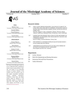 318 The Journal of the Misissippi Academy of Sciences
Journal of the Mississippi Academy of Sciences
Volume 60 October 2015 Number 4
Editor
Michelle Tucci
University of Mississippi Medical Center
Associate Editors
Hamed Benghuzzi
University of Mississippi Medical Center
Kenneth Butler
University of Mississippi Medical Center
Editorial Board
Gregorio Begonia
Jackson State University
Maria Begonia
Jackson State University
Ibrahim O. Farah
Jackson State University
Robin Rockhold
University of Mississippi Medical Center
Program Editors
Michelle Tucci
University of Mississippi Medical Center
Kenneth Butler
University of Mississippi Medical Center
The Journal of the Mississippi Academy of
Sciences (ISSN 0076-9436) is published in
January (annual meeting abstracts), April,
July, and October, by the Mississippi
Academy of Sciences. Members of the
Academy receive the journal as part of
their regular (nonstudent) membership.
Inquiries regarding subscriptions,
availability of back issues, and address
changes should be addressed to The
Mississippi Academy of Sciences, Post
Office Box 55709, Jackson, MS 39296-
5709, telephone 601-977-0627, or email
msacademyofscience@comcast.net.
Research Articles
319 THIN LAYER CHROMATOGRAPHIC ANALYSIS OF STABILITY OF
CURCUMIN AND CURCUMIN IN TURMERIC AFTER REFLUXING IN
WATER AND USING DOUBLE MOBILE PHASE AFTER HEATING IN
EDIBLE OILS
Jiben Roy, Maggie E. Leake, Aangdambe S. Barsha, Tshering L Sherpa.,
Adedoyin Adebowale, Ghanshyam Heda, Wrishija Roy, Laurel Yarborough
327 CONNECTING SECONDARY EDUCATION TO THE JOB MARKET IN
MISSISSIPPI: ESTABLISHING TRUE MEASURES OF COLLEGE AND
CAREER READINESS
Ryan M. Walker, Christina Hillesheim, Aressa Coley
336 PHILOSOPHICAL CONSIDERATIONS OF QUANTUM MECHANICS
Jerome Goddard and Alex Moraru
339 ASSESSMENT OF WATER QUALITY OF TWO LOTIC BODIES OF
WATER IN JEFFERSON COUNTY, MISSISSIPPI
Rosie Hopkins and Alex D.W. Acholonu
Departments
348 Call for Abstracts
349 MAS 2016 Membership and Meeting Information
350 Instructions Oral and Poster Presentations
351 Author Information
 