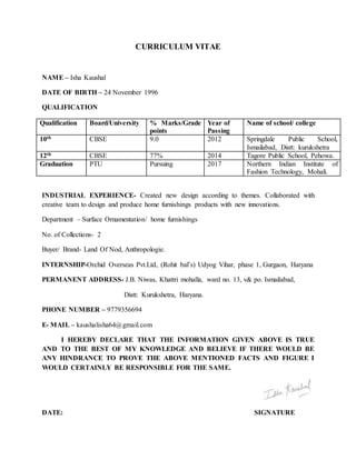 CURRICULUM VITAE
NAME – Isha Kaushal
DATE OF BIRTH – 24 November 1996
QUALIFICATION
Qualification Board/University % Marks/Grade
points
Year of
Passing
Name of school/ college
10th CBSE 9.0 2012 Springdale Public School,
Ismailabad, Distt: kurukshetra
12th CBSE 77% 2014 Tagore Public School, Pehowa.
Graduation PTU Pursuing 2017 Northern Indian Institute of
Fashion Technology, Mohali.
INDUSTRIAL EXPERIENCE- Created new design according to themes. Collaborated with
creative team to design and produce home furnishings products with new innovations.
Department – Surface Ornamentation/ home furnishings
No. of Collections- 2
Buyer/ Brand- Land Of Nod, Anthropologie.
INTERNSHIP-Orchid Overseas Pvt.Ltd, (Rohit bal’s) Udyog Vihar, phase 1, Gurgaon, Haryana
PERMANENT ADDRESS- J.B. Niwas, Khattri mohalla, ward no. 13, v& po. Ismailabad,
Distt: Kurukshetra, Haryana.
PHONE NUMBER – 9779356694
E- MAIL – kaushalisha64@gmail.com
I HEREBY DECLARE THAT THE INFORMATION GIVEN ABOVE IS TRUE
AND TO THE BEST OF MY KNOWLEDGE AND BELIEVE IF THERE WOULD BE
ANY HINDRANCE TO PROVE THE ABOVE MENTIONED FACTS AND FIGURE I
WOULD CERTAINLY BE RESPONSIBLE FOR THE SAME.
DATE: SIGNATURE
 