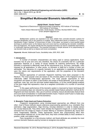 Indonesian Journal of Electrical Engineering and Informatics (IJEEI)
Vol. 2, No. 1, March 2014, pp. 56~62
ISSN: 2089-3272  56
Received December 18, 2013; Revised February 5, 2014; Accepted February 20, 2014
Simplified Multimodal Biometric Identification
Abhijit Shete*, Kavita Tewari*
* Department of Electronics & Telecommunication Engineering, VES Institute of Technology
VES Institute of Technology,
Hashu Adwani Memorial Complex, Sindhi Society, Chembur, Mumbai-400074, India.
Email: abhijit0412@gmail.com
Abstract
Multibiometric systems are expected to be more reliable than unimodal biometric systems for
personal identification due to the presence of multiple, fairly independent pieces of evidence e.g. Unique
Identification Project “Aadhaar” of Government of India. In this paper, we present a novel wavelet based
technique to perform fusion at the feature level and score level by considering two biometric modalities,
face and fingerprint. The results indicate that the proposed technique can lead to substantial improvement
in multimodal matching performance. The proposed technique is simple because of no preprocessing of
raw biometric traits as well as no feature and score normalization.
Keywords: Wavelet, Multimodal Fusion, Decidibility Index, EER, ROC, GAR
1. Introduction
A number of biometric characteristics are being used in various applications. Each
biometric has its pros and cons and, therefore, the choice of a biometric trait for a particular
application depends on a variety of issues besides its matching performance. No single
biometric is expected to effectively meet all the requirements (e.g. accuracy, practicality, cost)
imposed by all applications. In other words, no biometric is ideal but a number of them are
admissible. The relevance of a specific biometric to an application is established depending
upon the nature and requirements of the application, and the properties of the biometric
characteristic.
Several approaches of automatic fingerprint matching have been proposed in the
literature. The most popular ones are based on the minutiae pattern of the fingerprint and are
collectively called minutiae-based approaches. The most popular approaches to face
recognition are based on either (i) the location and shape of facial attributes, such as the eyes,
eyebrows, nose, lips, and chin and their spatial relationships, or (ii) the overall (global) analysis
of the face image that represents a face as a weighted combination of a number of canonical
faces [1].
In this paper performance of the biometric system is improved by fusion techniques [2]
[3] and processing steps are reduced by using wavelet based feature extraction method [4] for
fingerprint and face biometric. Also use of common similarity mesure [5] eliminates feature level
and score level normalization in multimodal biometric fusion. Feature Level Fusion is made easy
by using similar techniques for both the biometrics.
2. Biometric Traits Used and Feature Extraction
Fingerprint reorganization using minutiae-based approaches are different from one
other, most of these methods require extensive preprocessing operations (e.g. orientation flow
estimation, ridge segmentation, ridge thinning, minutiae detection) in order to reliably extract
the minutia features [6]. They either match directly the fingerprint images [7], or match features
extracted from the image by means of certain filtering or transform operations [8], hence their
name image-based methods. These approaches require less preprocessing effort than
minutiae-based methods but, on the other hand, they have a limited ability to track variations in
position, scale, and rotation angle.
Face recognition is a non-intrusive method, and facial attributes are probably the most
common biometric features used by humans to recognize one another.
 