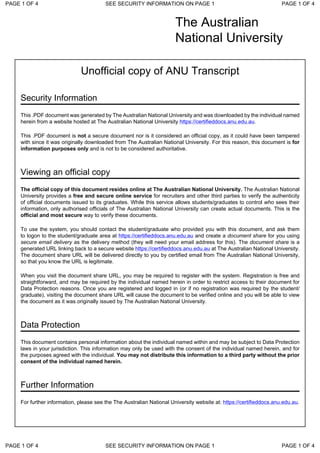 The Australian
National University
Unofficial copy of ANU Transcript
Security Information
This .PDF document was generated by The Australian National University and was downloaded by the individual named
herein from a website hosted at The Australian National University https://certifieddocs.anu.edu.au.
This .PDF document is not a secure document nor is it considered an official copy, as it could have been tampered
with since it was originally downloaded from The Australian National University. For this reason, this document is for
information purposes only and is not to be considered authoritative.
Viewing an official copy
The official copy of this document resides online at The Australian National University. The Australian National
University provides a free and secure online service for recruiters and other third parties to verify the authenticity
of official documents issued to its graduates. While this service allows students/graduates to control who sees their
information, only authorised officials of The Australian National University can create actual documents. This is the
official and most secure way to verify these documents.
To use the system, you should contact the student/graduate who provided you with this document, and ask them
to logon to the student/graduate area at https://certifieddocs.anu.edu.au and create a document share for you using
secure email delivery as the delivery method (they will need your email address for this). The document share is a
generated URL linking back to a secure website https://certifieddocs.anu.edu.au at The Australian National University.
The document share URL will be delivered directly to you by certified email from The Australian National University,
so that you know the URL is legitimate.
When you visit the document share URL, you may be required to register with the system. Registration is free and
straightforward, and may be required by the individual named herein in order to restrict access to their document for
Data Protection reasons. Once you are registered and logged in (or if no registration was required by the student/
graduate), visiting the document share URL will cause the document to be verified online and you will be able to view
the document as it was originally issued by The Australian National University.
Data Protection
This document contains personal information about the individual named within and may be subject to Data Protection
laws in your jurisdiction. This information may only be used with the consent of the individual named herein, and for
the purposes agreed with the individual. You may not distribute this information to a third party without the prior
consent of the individual named herein.
Further Information
For further information, please see the The Australian National University website at: https://certifieddocs.anu.edu.au.
PAGE 1 OF 4 SEE SECURITY INFORMATION ON PAGE 1 PAGE 1 OF 4
PAGE 1 OF 4 SEE SECURITY INFORMATION ON PAGE 1 PAGE 1 OF 4
 