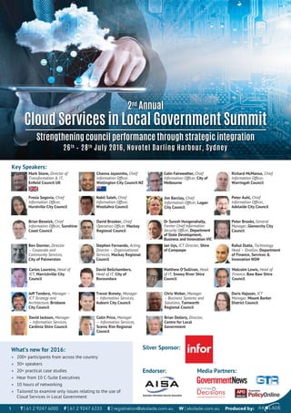 What’s new for 2016:
• 200+ participants from across the country
• 30+ speakers
• 20+ practical case studies
• Hear from 10 C-Suite Executives
• 10 hours of networking
• Tailored to examine only issues relating to the use of
Cloud Services in Local Government
Nabil Saleh, Chief
Information Ofﬁcer,
Woollahra Council
Jim Barclay, Chief
Information Ofﬁcer, Logan
City Council
Fresia Segovia, Chief
Information Ofﬁcer,
Hurstville City Council
Richard McManus, Chief
Information Ofﬁcer,
Warringah Council
Brian Beswick, Chief
Information Ofﬁcer, Sunshine
Coast Council
Dr Suresh Hungenahally,
Former Chief Information
Security Ofﬁcer, Department
of State Development,
Business and Innovation VIC
Peter Auhl, Chief
Information Ofﬁcer,
Adelaide City Council
David Brooker, Chief
Operation Ofﬁcer, Mackay
Regional Council
Jeff Tendero, Manager –
ICT Strategy and
Architecture, Brisbane
City Council
Chris Weber, Manager
– Business Systems and
Solutions, Tamworth
Regional Council
Trevor Brewty, Manager
– Information Services,
Auburn City Council
Malcolm Lewis, Head of
Finance, Baw Baw Shire
Council
Brian Dollery, Director,
Centre for Local
Government
Colin Price, Manager
– Information Services,
Scenic Rim Regional
Council
Doris Hajszan, ICT
Manager, Mount Barker
District Council
David Jackson, Manager
– Information Services,
Cardinia Shire Council
Carlos Loureiro, Head of
ICT, Marrickville City
Council
Rahul Dutta, Technology
Head – OneGov, Department
of Finance, Services &
Innovation NSW
David Bellchambers,
Head of IT, City of
Boroondara
Matthew O’Sullivan, Head
of IT, Snowy River Shire
Council
Peter Brooks, General
Manager, Glenorchy City
Council
Stephen Fernando, Acting
Director – Organisational
Services, Mackay Regional
Council
Ben Dornier, Director
– Corporate and
Community Services,
City of Palmerston
Jan Uys, ICT Director, Shire
of Campaspe
Key Speakers:
2nd
Annual
Cloud Services in Local Government Summit
Strengthening council performance through strategic integration
26th
– 28th
July 2016, Novotel Darling Harbour, Sydney
Colin Fairweather, Chief
Information Ofﬁcer, City of
Melbourne
Mark Stone, Director of
Transformation & IT,
Enﬁeld Council UK
Channa Jayasinha, Chief
Information Ofﬁcer,
Wellington City Council NZ
T | 61 2 9247 6000 F | 61 2 9247 6333 E | registration@akolade.com.au W | akolade.com.au Produced by:1
Endorser:
Silver Sponsor:
Media Partners:
 