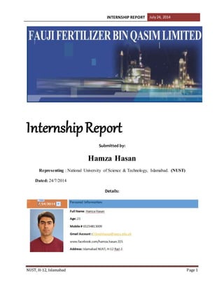 INTERNSHIP REPORT July24, 2014
NUST, H-12, Islamabad Page 1
InternshipReport
Submitted by:
Hamza Hasan
Representing : National University of Science & Technology, Islamabad. (NUST)
Dated: 24/7/2014
Details:
 