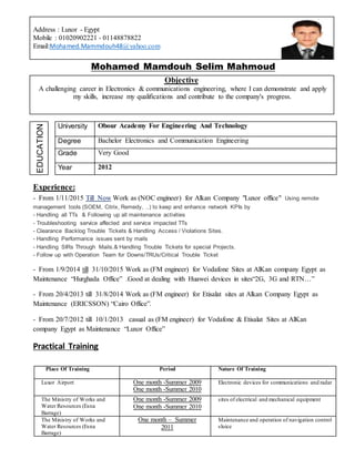 Address : Luxor - Egypt
Mobile : 01020902221 - 01148878822
Email:Mohamed.Mammdouh48@yahoo.com
Mohamed Mamdouh Selim Mahmoud
Objective
A challenging career in Electronics & communications engineering, where I can demonstrate and apply
my skills, increase my qualifications and contribute to the company's progress.
EDUCATION
University Obour Academy For Engineering And Technology
Degree Bachelor Electronics and Communication Engineering
Grade Very Good
Year 2012
Experience:
- From 1/11/2015 Till Now Work as (NOC engineer) for Alkan Company "Luxor office" Using remote
management tools (SOEM, Citrix, Remedy, ..) to keep and enhance network KPIs by
- Handling all TTs & Following up all maintenance activities
- Troubleshooting service affected and service impacted TTs
- Clearance Backlog Trouble Tickets & Handling Access / Violations Sites.
- Handling Performance issues sent by mails
- Handling SIRs Through Mails.& Handling Trouble Tickets for special Projects.
- Follow up with Operation Team for Downs/TRUs/Critical Trouble Ticket
- From 1/9/2014 till 31/10/2015 Work as (FM engineer) for Vodafone Sites at AlKan company Egypt as
Maintenance “Hurghada Office” .Good at dealing with Huawei devices in sites“2G, 3G and RTN…”
- From 20/4/2013 till 31/8/2014 Work as (FM engineer) for Etisalat sites at Alkan Company Egypt as
Maintenance (ERICSSON) “Cairo Office”.
- From 20/7/2012 till 10/1/2013 casual as (FM engineer) for Vodafone & Etisalat Sites at AlKan
company Egypt as Maintenance “Luxor Office”
Practical Training
Place Of Training Period Nature Of Training
Luxor Airport One month -Summer 2009
One month -Summer 2010
Electronic devices for communications and radar
The Ministry of Works and
Water Resources (Esna
Barrage)
One month -Summer 2009
One month -Summer 2010
sites of electrical and mechanical equipment
The Ministry of Works and
Water Resources (Esna
Barrage)
One month – Summer
2011
Maintenance and operation of navigation control
sluice
 
