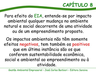CAPÍTULO 8

Para efeito do EIA, entende-se por impacto
  ambiental qualquer mudança no ambiente
natural e social decorrente de uma atividade
    ou de um empreendimento proposto.
 Os impactos ambientais não têm somente
efeitos negativos, tem também os positivos
     que em última instância são os que
  conferem sustentabilidade econômica,
social e ambiental ao empreendimento ou à
                 atividade.
  Gestão Ambiental Empresarial – José Carlos Barbieri – Editora Saraiva
 