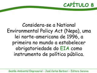 CAPÍTULO 8



        Considera-se a National
Environmental Policy Act (Nepa), uma
    lei norte-americana de 1996, a
  primeira no mundo a estabelecer
     obrigatoriedade do EIA como
   instrumento de política pública.


Gestão Ambiental Empresarial – José Carlos Barbieri – Editora Saraiva
 