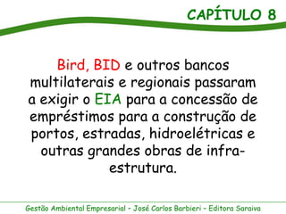 CAPÍTULO 8


    Bird, BID e outros bancos
multilaterais e regionais passaram
a exigir o EIA para a concessão de
empréstimos para a construção de
portos, estradas, hidroelétricas e
  outras grandes obras de infra-
             estrutura.

Gestão Ambiental Empresarial – José Carlos Barbieri – Editora Saraiva
 