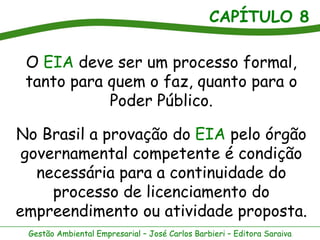CAPÍTULO 8

 O EIA deve ser um processo formal,
 tanto para quem o faz, quanto para o
            Poder Público.

No Brasil a provação do EIA pelo órgão
 governamental competente é condição
   necessária para a continuidade do
     processo de licenciamento do
empreendimento ou atividade proposta.
 Gestão Ambiental Empresarial – José Carlos Barbieri – Editora Saraiva
 