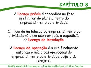 CAPÍTULO 8
     A licença prévia é concedida na fase
         preliminar do planejamento do
         empreendimento ou atividade.

O início da instalação do empreendimento ou
atividade só deve ocorrer após a expedição
          da licença de instalação.

 A licença de operação é a que finalmente
     autoriza o início das operações do
  empreendimento ou atividade objeto do
                   projeto.
Gestão Ambiental Empresarial – José Carlos Barbieri – Editora Saraiva
 