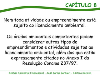 CAPÍTULO 8

Nem toda atividade ou empreendimento está
   sujeito ao licenciamento ambiental.

  Os órgãos ambientais competentes podem
         considerar outros tipos de
  empreendimentos e atividades sujeitos ao
licenciamento ambiental, além dos que estão
    expressamente citados no Anexo I da
         Resolução Conama 237/97.

  Gestão Ambiental Empresarial – José Carlos Barbieri – Editora Saraiva
 