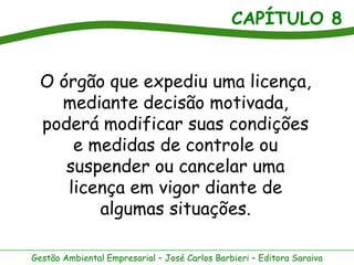 CAPÍTULO 8


  O órgão que expediu uma licença,
    mediante decisão motivada,
  poderá modificar suas condições
      e medidas de controle ou
     suspender ou cancelar uma
     licença em vigor diante de
         algumas situações.

Gestão Ambiental Empresarial – José Carlos Barbieri – Editora Saraiva
 