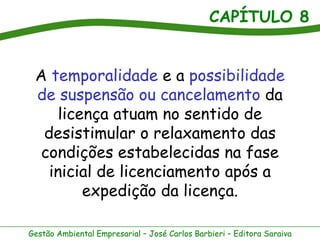 CAPÍTULO 8


 A temporalidade e a possibilidade
 de suspensão ou cancelamento da
     licença atuam no sentido de
  desistimular o relaxamento das
  condições estabelecidas na fase
   inicial de licenciamento após a
         expedição da licença.

Gestão Ambiental Empresarial – José Carlos Barbieri – Editora Saraiva
 