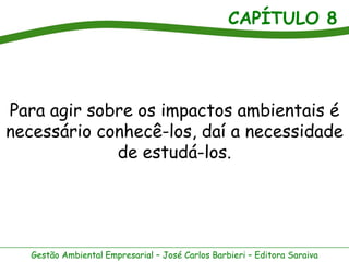 CAPÍTULO 8




Para agir sobre os impactos ambientais é
necessário conhecê-los, daí a necessidade
             de estudá-los.




   Gestão Ambiental Empresarial – José Carlos Barbieri – Editora Saraiva
 