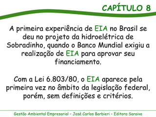 CAPÍTULO 8

 A primeira experiência de EIA no Brasil se
     deu no projeto da hidroelétrica de
Sobradinho, quando o Banco Mundial exigiu a
    realização de EIA para aprovar seu
               financiamento.

  Com a Lei 6.803/80, o EIA aparece pela
primeira vez no âmbito da legislação federal,
     porém, sem definições e critérios.

  Gestão Ambiental Empresarial – José Carlos Barbieri – Editora Saraiva
 