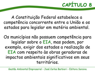 CAPÍTULO 8

   A Constituição Federal estabelece a
competência concorrente entre a União e os
estados para legislar em matéria ambiental.

Os municípios não possuem competência para
    legislar sobre o EIA, mas podem, por
exemplo, exigir dos estados a realização de
  EIA com respeito às obras geradoras de
 impactos ambientais significativos em seus
                 territórios.
  Gestão Ambiental Empresarial – José Carlos Barbieri – Editora Saraiva
 