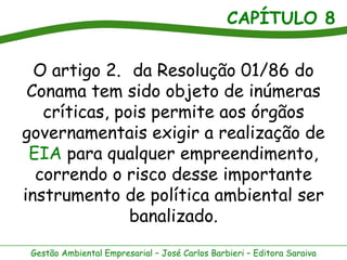 CAPÍTULO 8


  O artigo 2. da Resolução 01/86 do
 Conama tem sido objeto de inúmeras
   críticas, pois permite aos órgãos
governamentais exigir a realização de
 EIA para qualquer empreendimento,
  correndo o risco desse importante
instrumento de política ambiental ser
               banalizado.
 Gestão Ambiental Empresarial – José Carlos Barbieri – Editora Saraiva
 