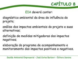 CAPÍTULO 8
                     EIA deverá conter:
diagnóstico ambiental da área de influência do
projeto;
análise dos impactos ambientais do projeto e suas
alternativas;
definição de medidas mitigadoras dos impactos
negativos;
elaboração do programa de acompanhamento e
monitoramento dos impactos positivos e negativos.

  Gestão Ambiental Empresarial – José Carlos Barbieri – Editora Saraiva
 