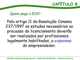 CAPÍTULO 8

  Quem paga o EIA?

 Pelo artigo 11 da Resolução Conama
237/1997 os estudos necessários ao
 processo de licenciamento deverão
   ser realizados por profissionais
 legalmente habilitados, a expensas
          do empreendedor.


Gestão Ambiental Empresarial – José Carlos Barbieri – Editora Saraiva
 