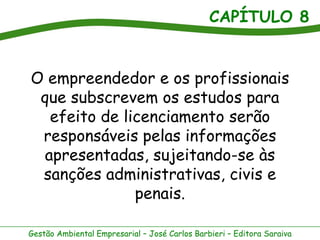 CAPÍTULO 8


O empreendedor e os profissionais
 que subscrevem os estudos para
   efeito de licenciamento serão
 responsáveis pelas informações
  apresentadas, sujeitando-se às
 sanções administrativas, civis e
               penais.

Gestão Ambiental Empresarial – José Carlos Barbieri – Editora Saraiva
 