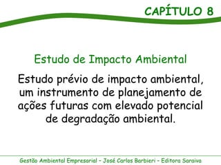CAPÍTULO 8



     Estudo de Impacto Ambiental
Estudo prévio de impacto ambiental,
um instrumento de planejamento de
ações futuras com elevado potencial
     de degradação ambiental.


Gestão Ambiental Empresarial – José Carlos Barbieri – Editora Saraiva
 