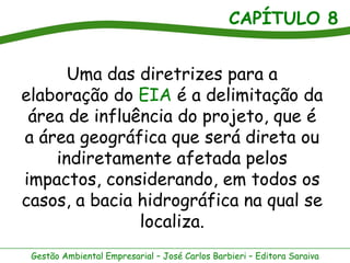 CAPÍTULO 8


      Uma das diretrizes para a
elaboração do EIA é a delimitação da
 área de influência do projeto, que é
a área geográfica que será direta ou
    indiretamente afetada pelos
impactos, considerando, em todos os
casos, a bacia hidrográfica na qual se
               localiza.
 Gestão Ambiental Empresarial – José Carlos Barbieri – Editora Saraiva
 
