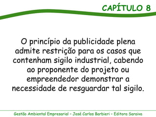 CAPÍTULO 8



  O princípio da publicidade plena
 admite restrição para os casos que
contenham sigilo industrial, cabendo
    ao proponente do projeto ou
    empreendedor demonstrar a
necessidade de resguardar tal sigilo.


Gestão Ambiental Empresarial – José Carlos Barbieri – Editora Saraiva
 