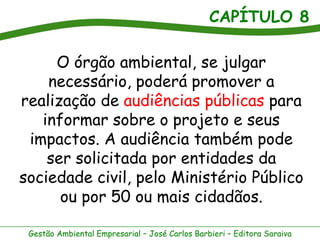 CAPÍTULO 8

     O órgão ambiental, se julgar
    necessário, poderá promover a
realização de audiências públicas para
   informar sobre o projeto e seus
 impactos. A audiência também pode
    ser solicitada por entidades da
sociedade civil, pelo Ministério Público
      ou por 50 ou mais cidadãos.

 Gestão Ambiental Empresarial – José Carlos Barbieri – Editora Saraiva
 