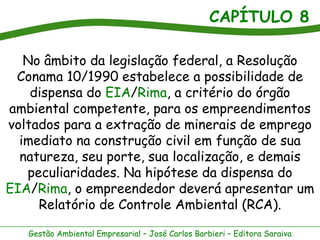 CAPÍTULO 8

   No âmbito da legislação federal, a Resolução
 Conama 10/1990 estabelece a possibilidade de
    dispensa do EIA/Rima, a critério do órgão
ambiental competente, para os empreendimentos
voltados para a extração de minerais de emprego
  imediato na construção civil em função de sua
  natureza, seu porte, sua localização, e demais
   peculiaridades. Na hipótese da dispensa do
EIA/Rima, o empreendedor deverá apresentar um
     Relatório de Controle Ambiental (RCA).

   Gestão Ambiental Empresarial – José Carlos Barbieri – Editora Saraiva
 