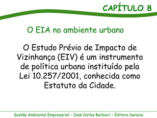 CAPÍTULO 8

      O EIA no ambiente urbano

   O Estudo Prévio de Impacto de
 Vizinhança (EIV) é um instrumento
  de política urbana instituído pela
  Lei 10.257/2001, conhecida como
         Estatuto da Cidade.


Gestão Ambiental Empresarial – José Carlos Barbieri – Editora Saraiva
 