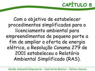CAPÍTULO 8


   Com o objetivo de estabelecer
 procedimentos simplificados para o
    licenciamento ambiental para
empreendimentos de pequeno porte a
 fim de ampliar a oferta de energia
elétrica, a Resolução Conama 279 de
    2001 estabeleceu o Relatório
   Ambiental Simplificado (RAS).
 Gestão Ambiental Empresarial – José Carlos Barbieri – Editora Saraiva
 